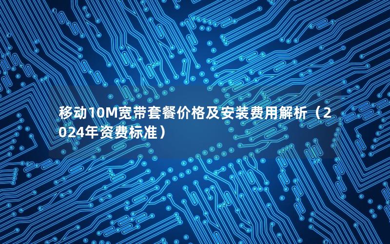 移动10M宽带套餐价格及安装费用解析（2024年资费标准）