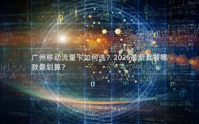 广州移动流量卡如何选？2025最新套餐哪款最划算？