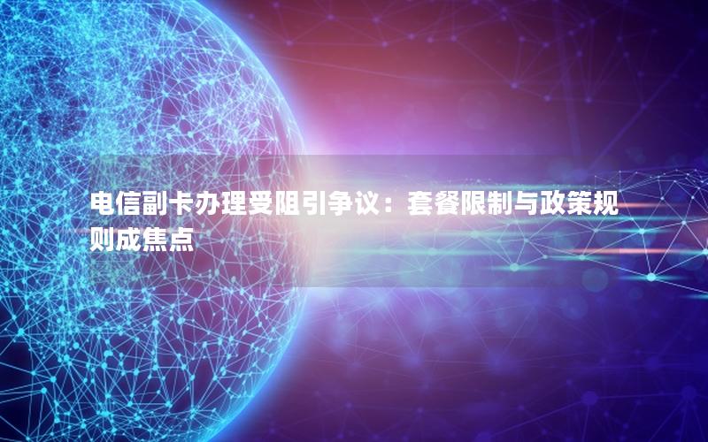 电信副卡办理受阻引争议：套餐限制与政策规则成焦点