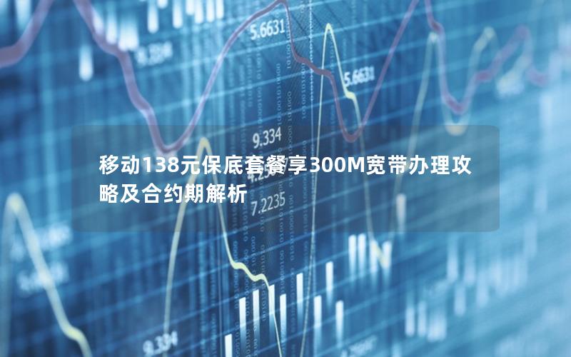 移动138元保底套餐享300M宽带办理攻略及合约期解析