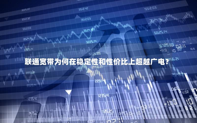 联通宽带为何在稳定性和性价比上超越广电？
