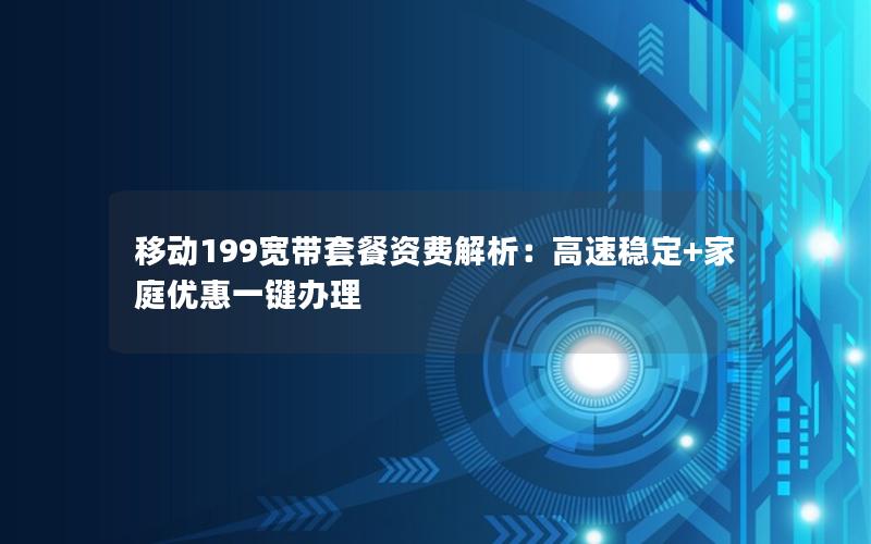 移动199宽带套餐资费解析：高速稳定+家庭优惠一键办理