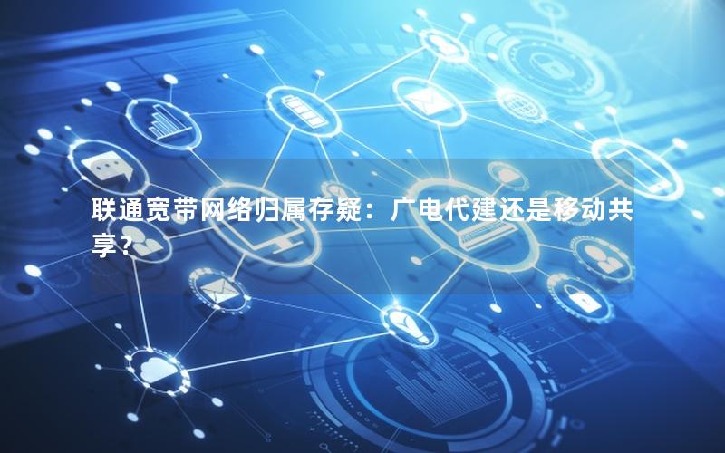 联通宽带网络归属存疑：广电代建还是移动共享？