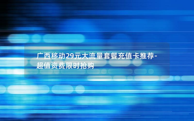 广西移动29元大流量套餐充值卡推荐-超值资费限时抢购