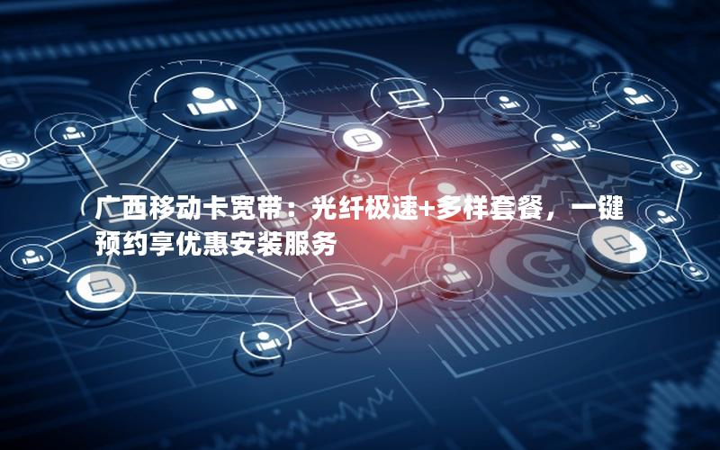 广西移动卡宽带：光纤极速+多样套餐，一键预约享优惠安装服务