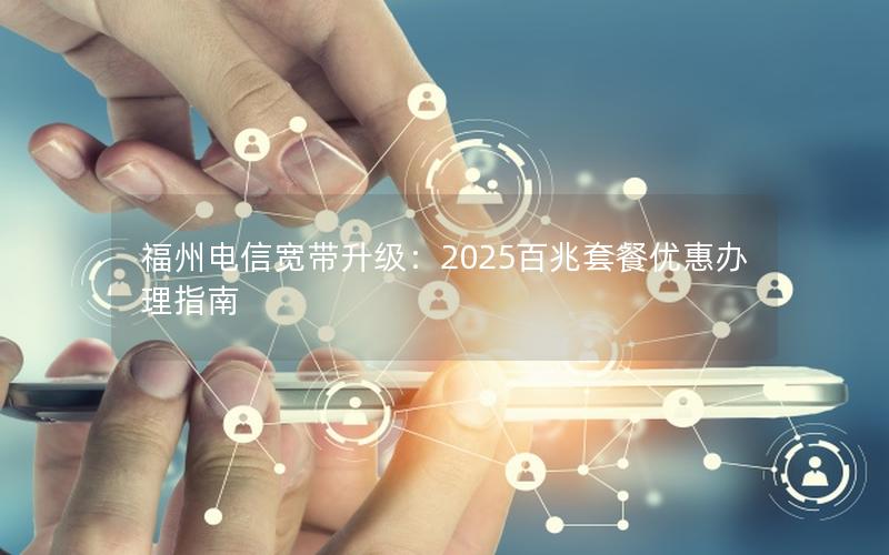 福州电信宽带升级：2025百兆套餐优惠办理指南