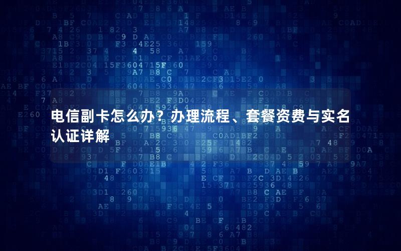 电信副卡怎么办？办理流程、套餐资费与实名认证详解