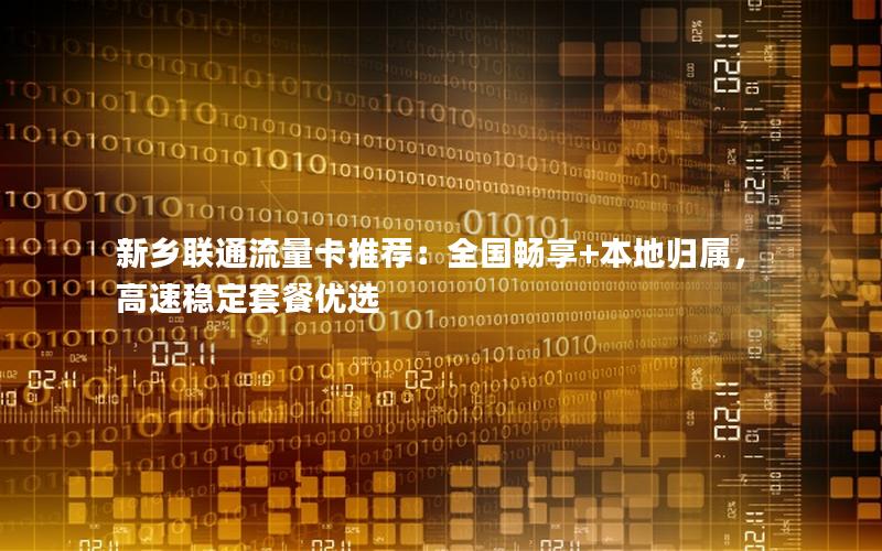 新乡联通流量卡推荐：全国畅享+本地归属，高速稳定套餐优选