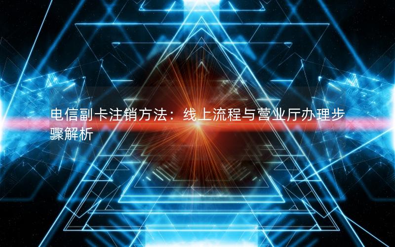 电信副卡注销方法：线上流程与营业厅办理步骤解析