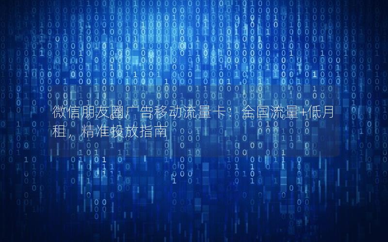 微信朋友圈广告移动流量卡：全国流量+低月租，精准投放指南