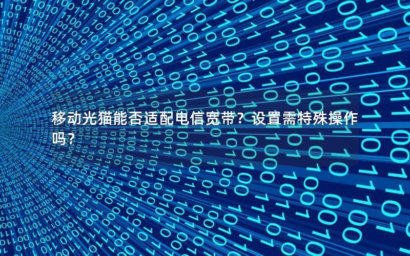 移动光猫能否适配电信宽带？设置需特殊操作吗？
