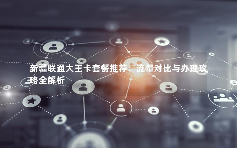 新疆联通大王卡套餐推荐：流量对比与办理攻略全解析