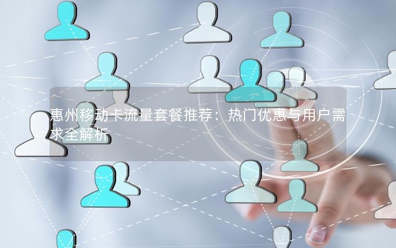 惠州移动卡流量套餐推荐：热门优惠与用户需求全解析