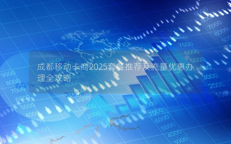成都移动卡商2025套餐推荐及流量优惠办理全攻略