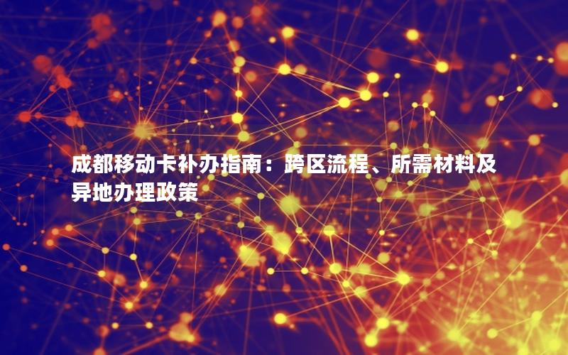 成都移动卡补办指南：跨区流程、所需材料及异地办理政策