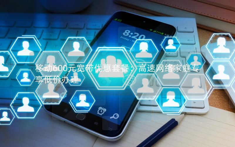 移动600元宽带优惠套餐：高速网络家庭专享低价办理