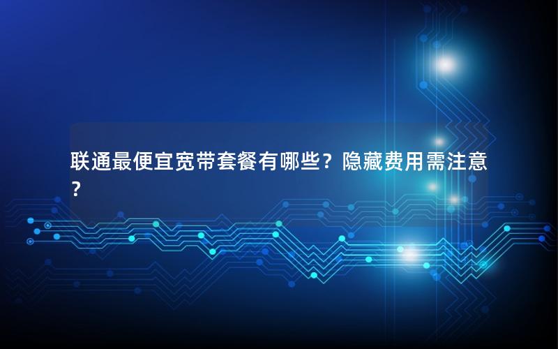 联通最便宜宽带套餐有哪些？隐藏费用需注意？