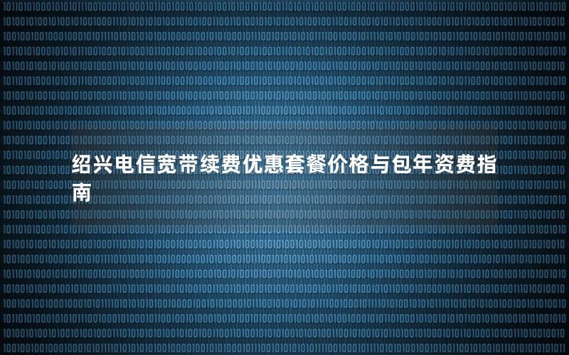 绍兴电信宽带续费优惠套餐价格与包年资费指南