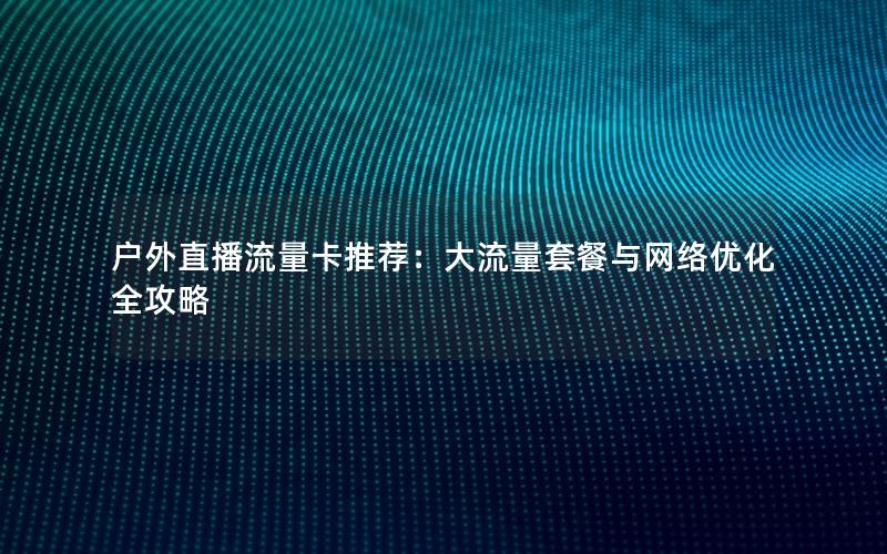户外直播流量卡推荐：大流量套餐与网络优化全攻略