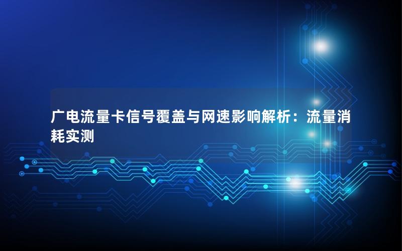 广电流量卡信号覆盖与网速影响解析：流量消耗实测