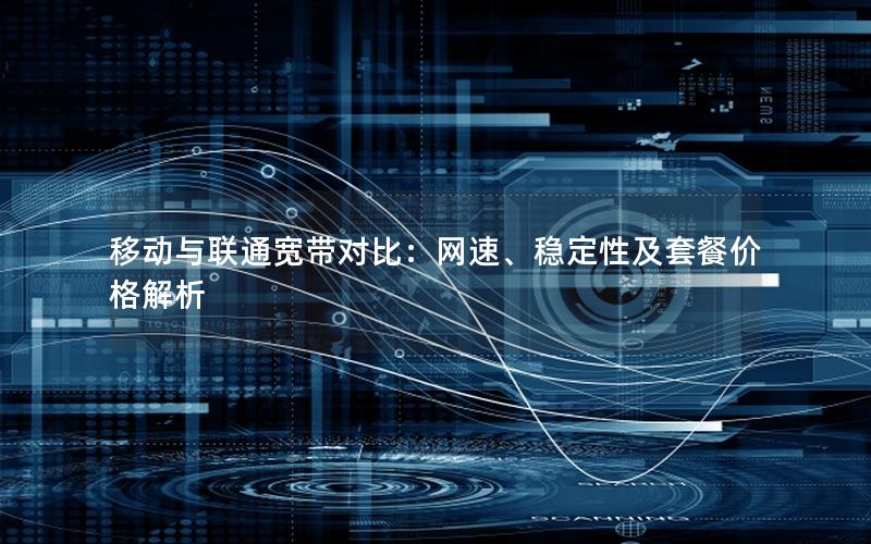 移动与联通宽带对比：网速、稳定性及套餐价格解析