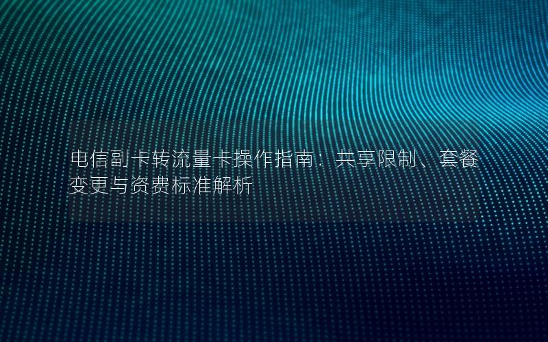 电信副卡转流量卡操作指南：共享限制、套餐变更与资费标准解析