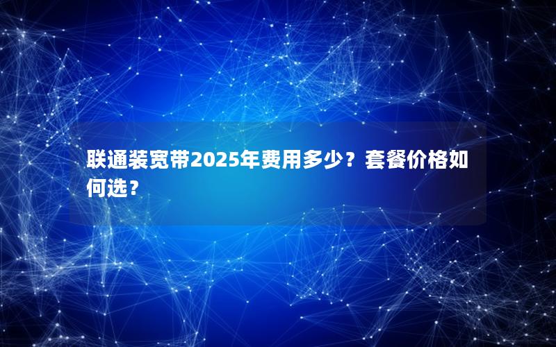 联通装宽带2025年费用多少？套餐价格如何选？