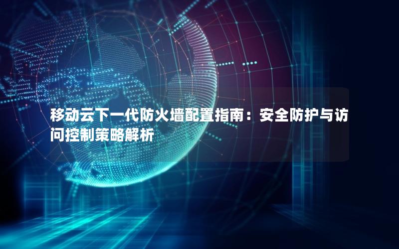 移动云下一代防火墙配置指南：安全防护与访问控制策略解析