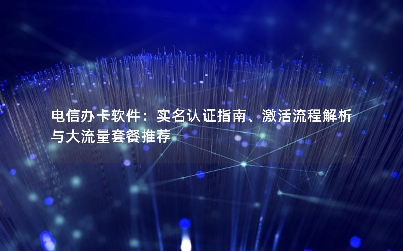 电信办卡软件：实名认证指南、激活流程解析与大流量套餐推荐
