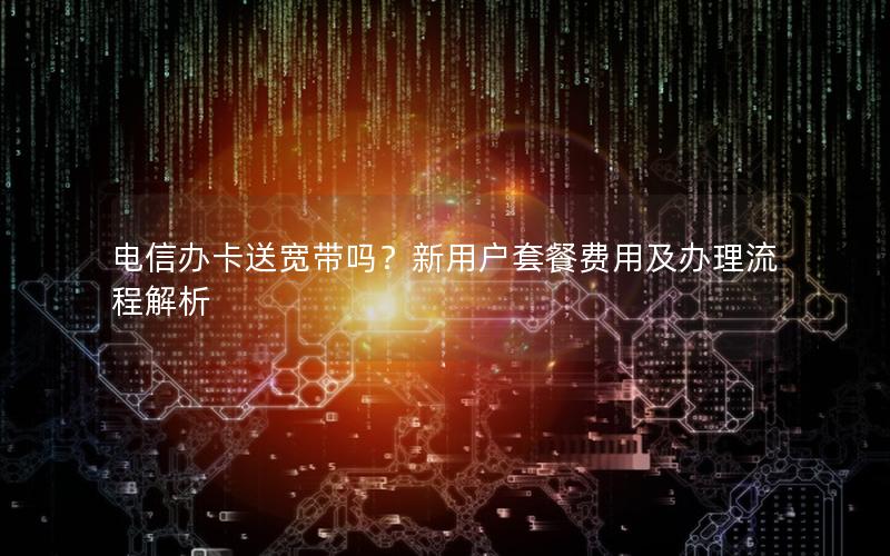 电信办卡送宽带吗？新用户套餐费用及办理流程解析
