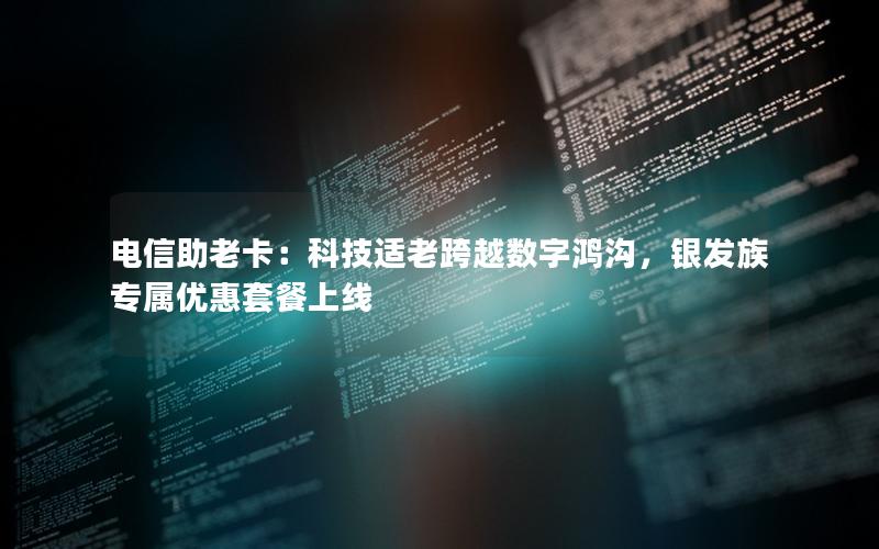 电信助老卡：科技适老跨越数字鸿沟，银发族专属优惠套餐上线
