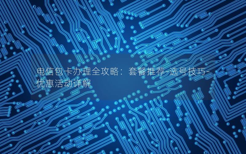 电信包卡办理全攻略：套餐推荐-选号技巧-优惠活动详解