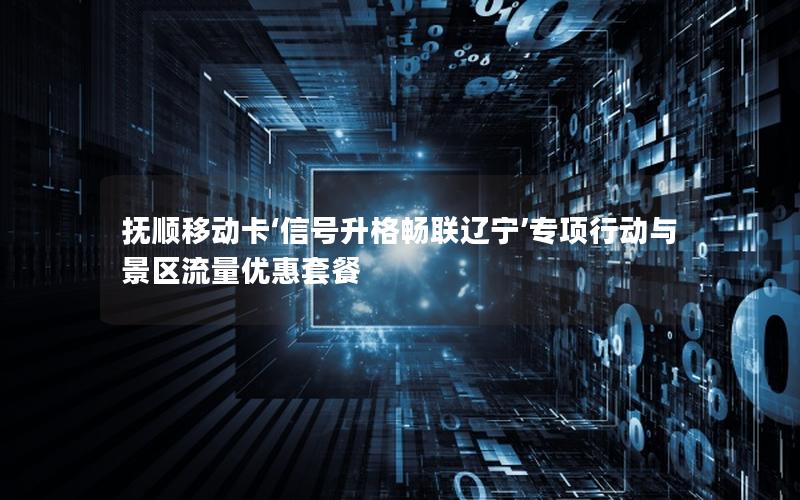 抚顺移动卡‘信号升格畅联辽宁’专项行动与景区流量优惠套餐