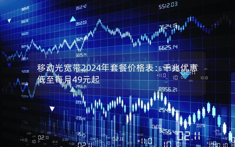 移动光宽带2024年套餐价格表：千兆优惠低至每月49元起