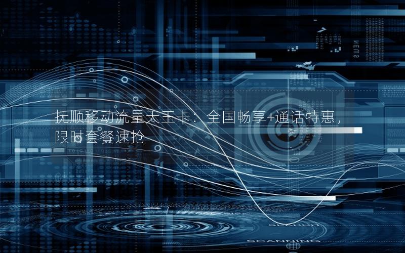 抚顺移动流量天王卡：全国畅享+通话特惠，限时套餐速抢