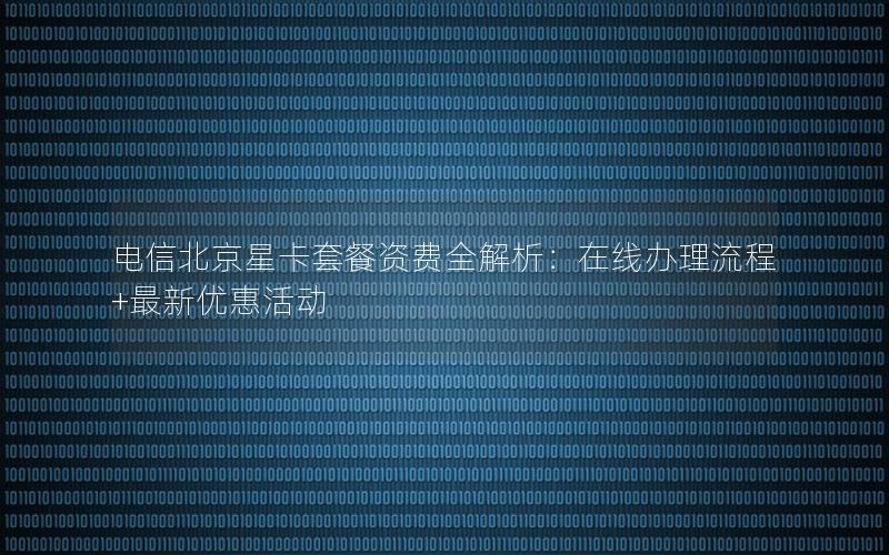 电信北京星卡套餐资费全解析：在线办理流程+最新优惠活动
