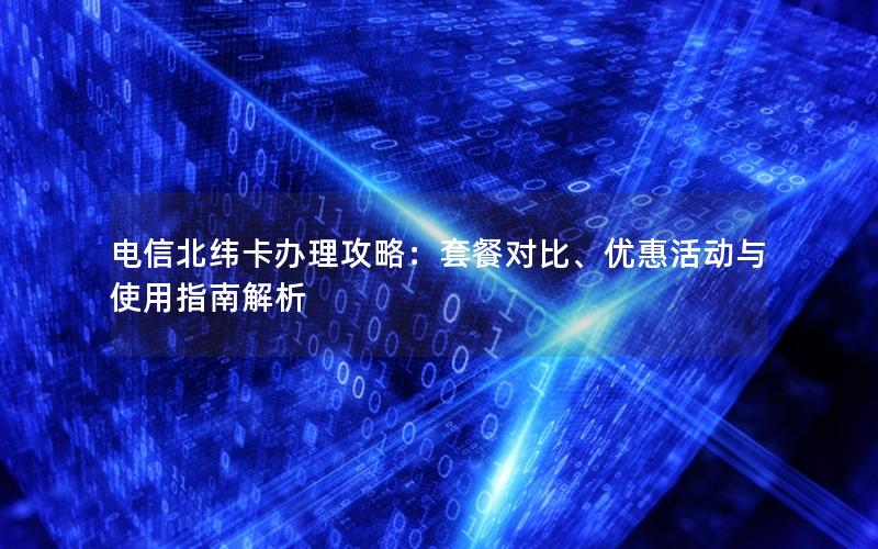 电信北纬卡办理攻略：套餐对比、优惠活动与使用指南解析