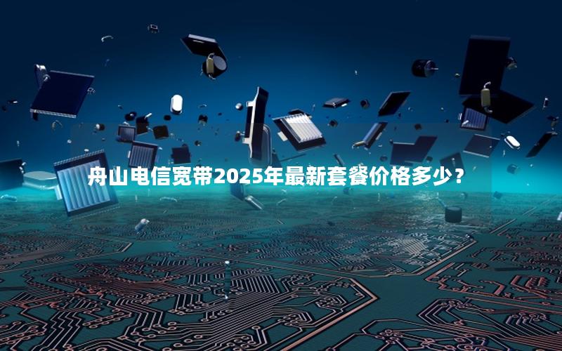 舟山电信宽带2025年最新套餐价格多少？