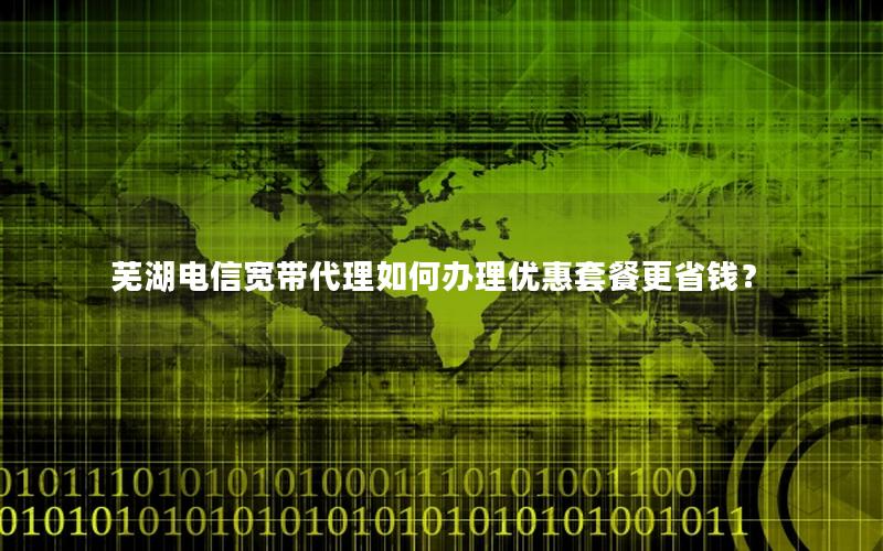 芜湖电信宽带代理如何办理优惠套餐更省钱？