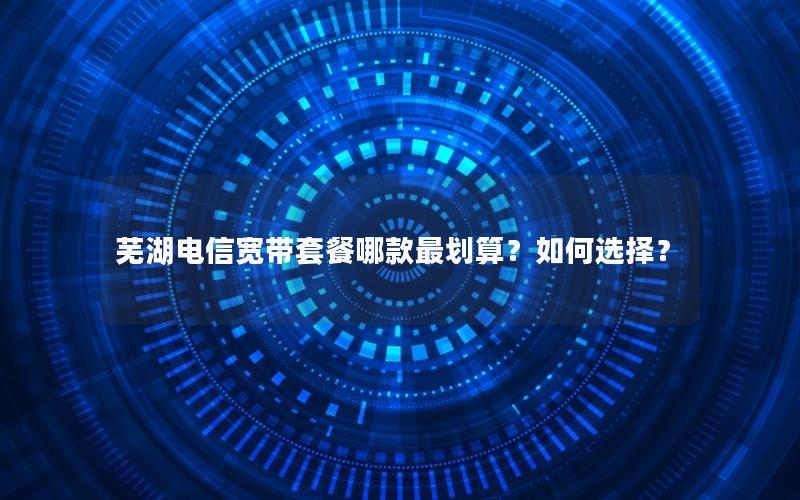 芜湖电信宽带套餐哪款最划算？如何选择？