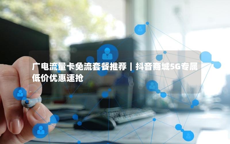 广电流量卡免流套餐推荐｜抖音商城5G专属低价优惠速抢