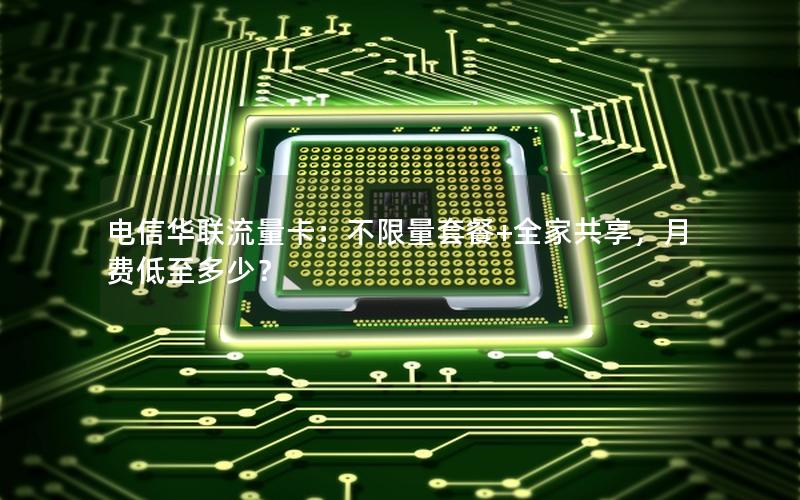 电信华联流量卡：不限量套餐+全家共享，月费低至多少？