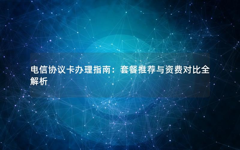 电信协议卡办理指南：套餐推荐与资费对比全解析