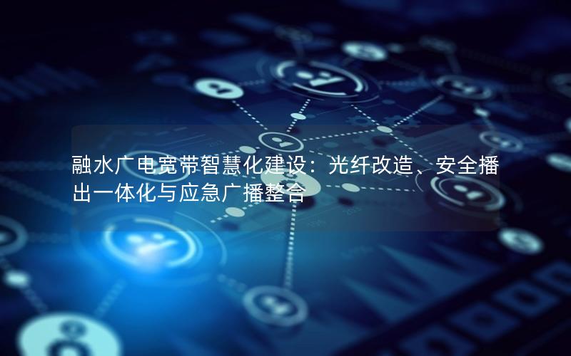 融水广电宽带智慧化建设：光纤改造、安全播出一体化与应急广播整合