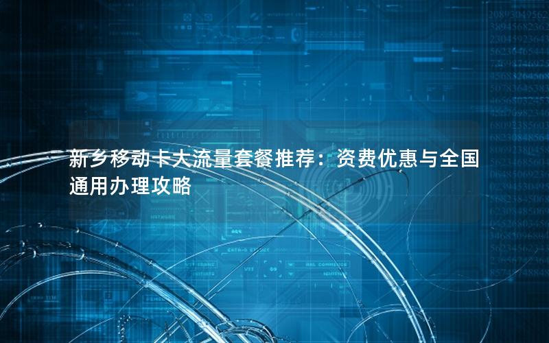 新乡移动卡大流量套餐推荐：资费优惠与全国通用办理攻略