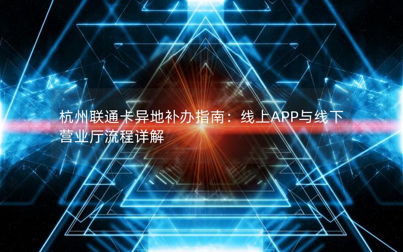 杭州联通卡异地补办指南：线上APP与线下营业厅流程详解