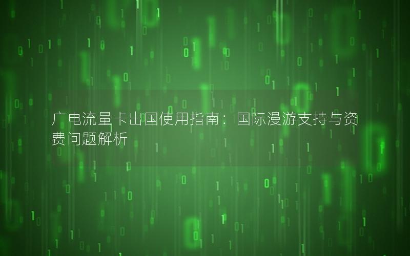 广电流量卡出国使用指南：国际漫游支持与资费问题解析