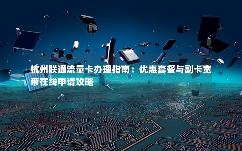 杭州联通流量卡办理指南：优惠套餐与副卡宽带在线申请攻略