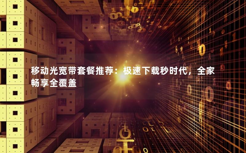 移动光宽带套餐推荐：极速下载秒时代，全家畅享全覆盖