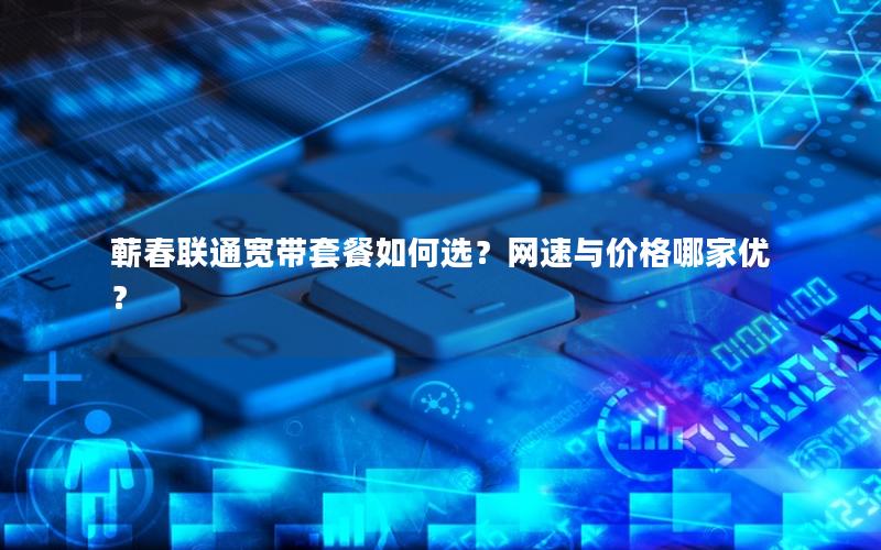 蕲春联通宽带套餐如何选？网速与价格哪家优？